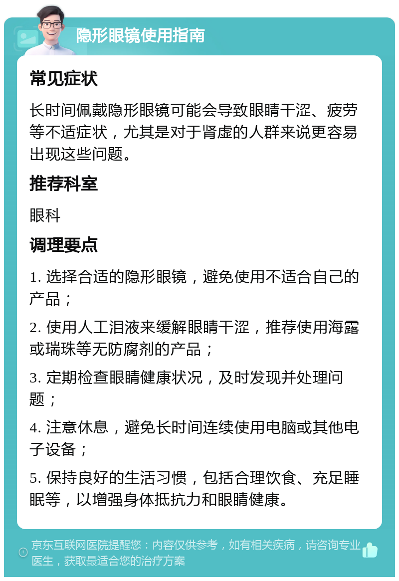 隐形眼镜使用指南 常见症状 长时间佩戴隐形眼镜可能会导致眼睛干涩、疲劳等不适症状，尤其是对于肾虚的人群来说更容易出现这些问题。 推荐科室 眼科 调理要点 1. 选择合适的隐形眼镜，避免使用不适合自己的产品； 2. 使用人工泪液来缓解眼睛干涩，推荐使用海露或瑞珠等无防腐剂的产品； 3. 定期检查眼睛健康状况，及时发现并处理问题； 4. 注意休息，避免长时间连续使用电脑或其他电子设备； 5. 保持良好的生活习惯，包括合理饮食、充足睡眠等，以增强身体抵抗力和眼睛健康。