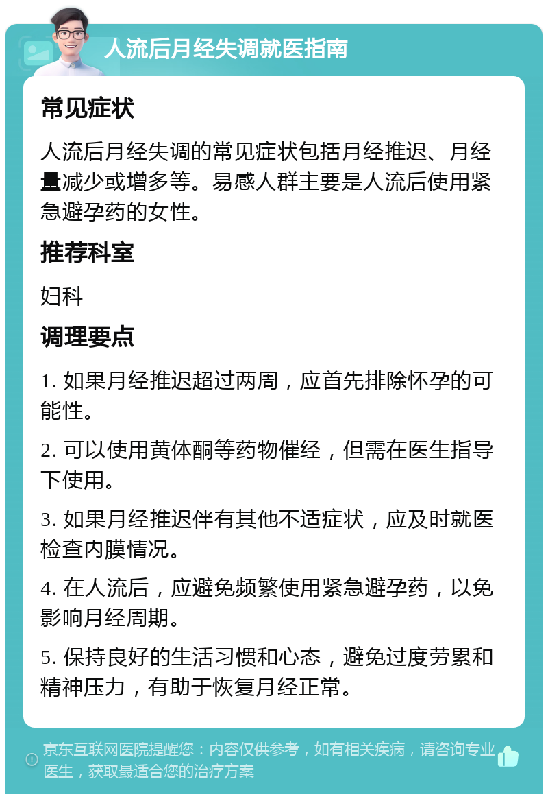 人流后月经失调就医指南 常见症状 人流后月经失调的常见症状包括月经推迟、月经量减少或增多等。易感人群主要是人流后使用紧急避孕药的女性。 推荐科室 妇科 调理要点 1. 如果月经推迟超过两周，应首先排除怀孕的可能性。 2. 可以使用黄体酮等药物催经，但需在医生指导下使用。 3. 如果月经推迟伴有其他不适症状，应及时就医检查内膜情况。 4. 在人流后，应避免频繁使用紧急避孕药，以免影响月经周期。 5. 保持良好的生活习惯和心态，避免过度劳累和精神压力，有助于恢复月经正常。