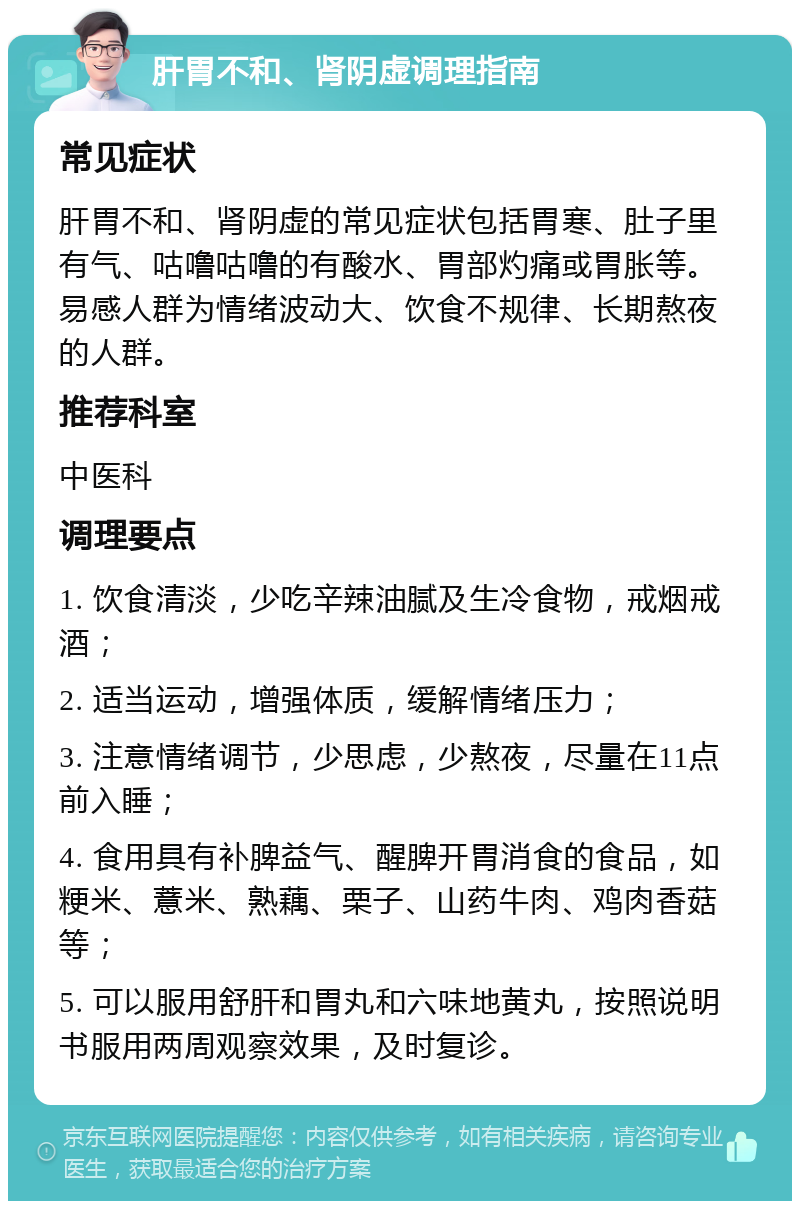 肝胃不和、肾阴虚调理指南 常见症状 肝胃不和、肾阴虚的常见症状包括胃寒、肚子里有气、咕噜咕噜的有酸水、胃部灼痛或胃胀等。易感人群为情绪波动大、饮食不规律、长期熬夜的人群。 推荐科室 中医科 调理要点 1. 饮食清淡，少吃辛辣油腻及生冷食物，戒烟戒酒； 2. 适当运动，增强体质，缓解情绪压力； 3. 注意情绪调节，少思虑，少熬夜，尽量在11点前入睡； 4. 食用具有补脾益气、醒脾开胃消食的食品，如粳米、薏米、熟藕、栗子、山药牛肉、鸡肉香菇等； 5. 可以服用舒肝和胃丸和六味地黄丸，按照说明书服用两周观察效果，及时复诊。