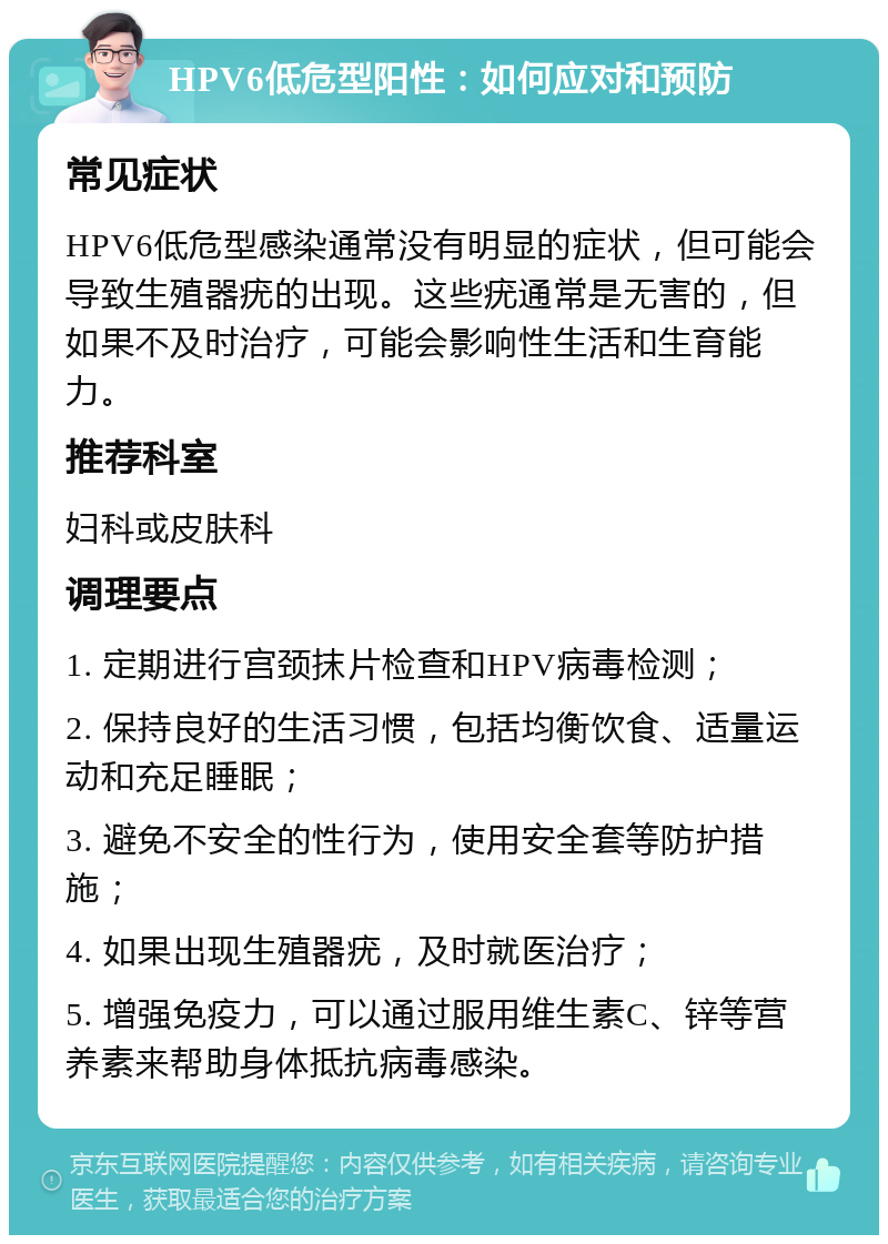 HPV6低危型阳性：如何应对和预防 常见症状 HPV6低危型感染通常没有明显的症状，但可能会导致生殖器疣的出现。这些疣通常是无害的，但如果不及时治疗，可能会影响性生活和生育能力。 推荐科室 妇科或皮肤科 调理要点 1. 定期进行宫颈抹片检查和HPV病毒检测； 2. 保持良好的生活习惯，包括均衡饮食、适量运动和充足睡眠； 3. 避免不安全的性行为，使用安全套等防护措施； 4. 如果出现生殖器疣，及时就医治疗； 5. 增强免疫力，可以通过服用维生素C、锌等营养素来帮助身体抵抗病毒感染。