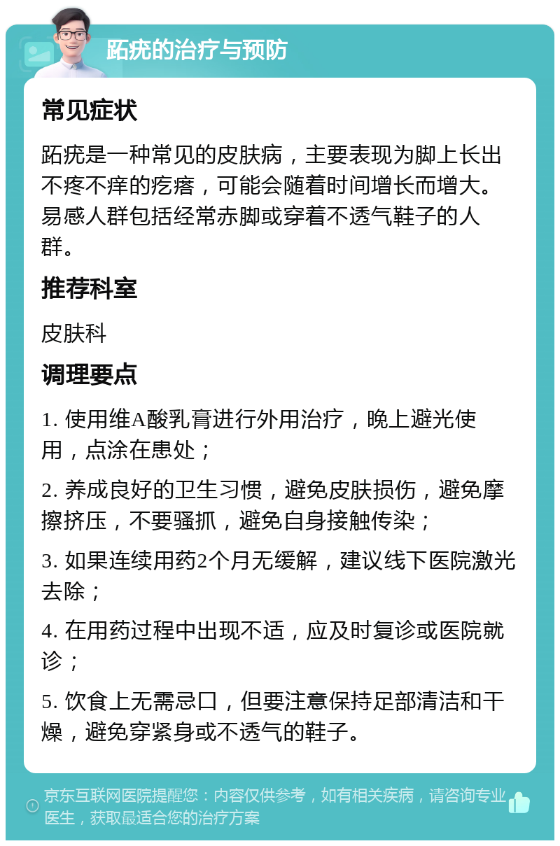 跖疣的治疗与预防 常见症状 跖疣是一种常见的皮肤病，主要表现为脚上长出不疼不痒的疙瘩，可能会随着时间增长而增大。易感人群包括经常赤脚或穿着不透气鞋子的人群。 推荐科室 皮肤科 调理要点 1. 使用维A酸乳膏进行外用治疗，晚上避光使用，点涂在患处； 2. 养成良好的卫生习惯，避免皮肤损伤，避免摩擦挤压，不要骚抓，避免自身接触传染； 3. 如果连续用药2个月无缓解，建议线下医院激光去除； 4. 在用药过程中出现不适，应及时复诊或医院就诊； 5. 饮食上无需忌口，但要注意保持足部清洁和干燥，避免穿紧身或不透气的鞋子。