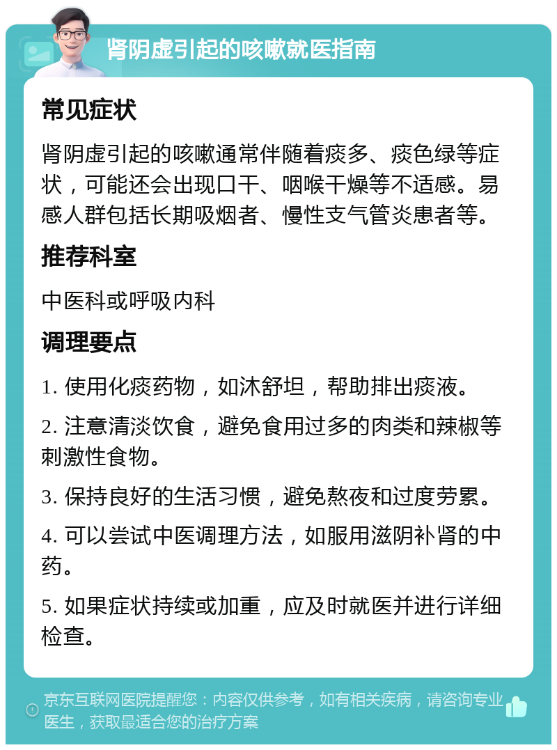 肾阴虚引起的咳嗽就医指南 常见症状 肾阴虚引起的咳嗽通常伴随着痰多、痰色绿等症状，可能还会出现口干、咽喉干燥等不适感。易感人群包括长期吸烟者、慢性支气管炎患者等。 推荐科室 中医科或呼吸内科 调理要点 1. 使用化痰药物，如沐舒坦，帮助排出痰液。 2. 注意清淡饮食，避免食用过多的肉类和辣椒等刺激性食物。 3. 保持良好的生活习惯，避免熬夜和过度劳累。 4. 可以尝试中医调理方法，如服用滋阴补肾的中药。 5. 如果症状持续或加重，应及时就医并进行详细检查。