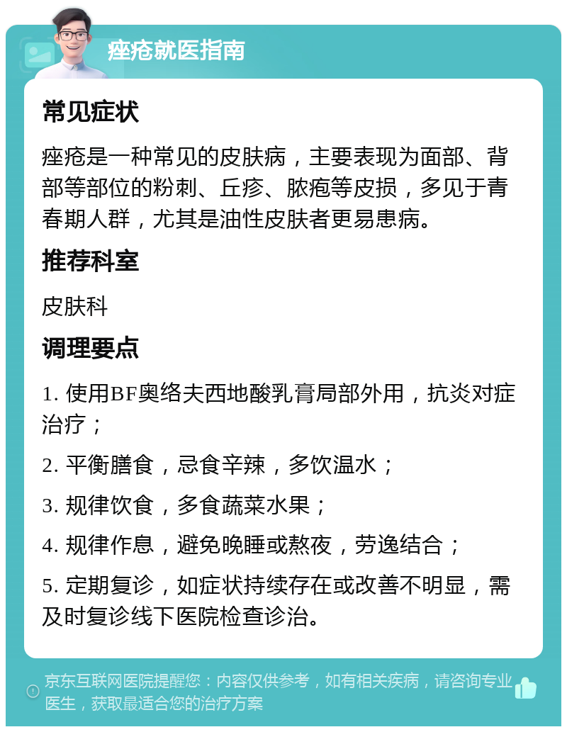 痤疮就医指南 常见症状 痤疮是一种常见的皮肤病，主要表现为面部、背部等部位的粉刺、丘疹、脓疱等皮损，多见于青春期人群，尤其是油性皮肤者更易患病。 推荐科室 皮肤科 调理要点 1. 使用BF奥络夫西地酸乳膏局部外用，抗炎对症治疗； 2. 平衡膳食，忌食辛辣，多饮温水； 3. 规律饮食，多食蔬菜水果； 4. 规律作息，避免晚睡或熬夜，劳逸结合； 5. 定期复诊，如症状持续存在或改善不明显，需及时复诊线下医院检查诊治。