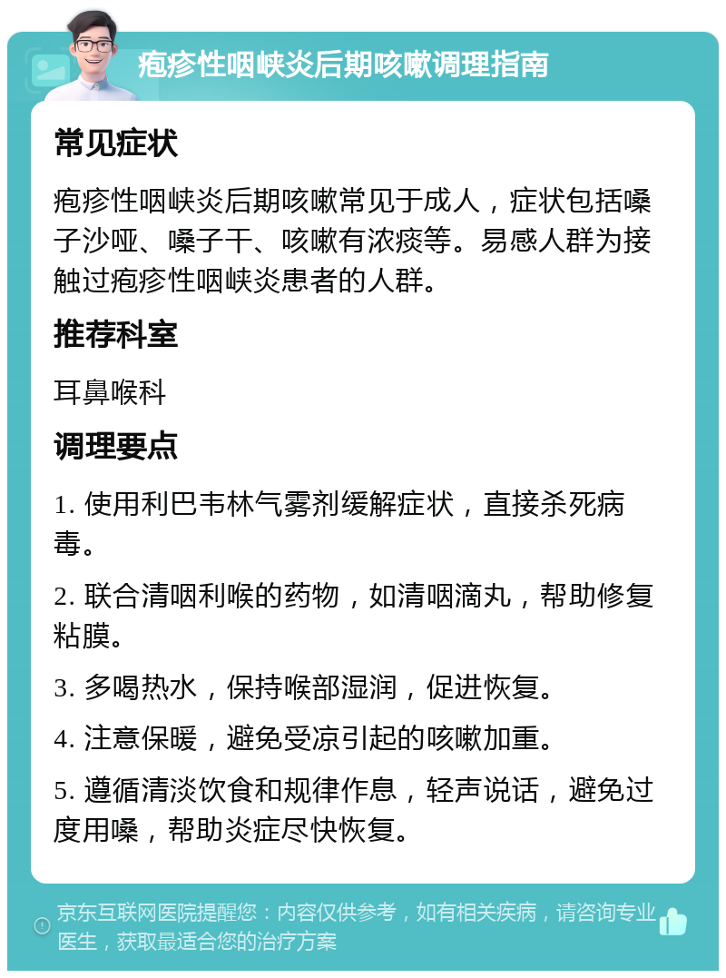 疱疹性咽峡炎后期咳嗽调理指南 常见症状 疱疹性咽峡炎后期咳嗽常见于成人，症状包括嗓子沙哑、嗓子干、咳嗽有浓痰等。易感人群为接触过疱疹性咽峡炎患者的人群。 推荐科室 耳鼻喉科 调理要点 1. 使用利巴韦林气雾剂缓解症状，直接杀死病毒。 2. 联合清咽利喉的药物，如清咽滴丸，帮助修复粘膜。 3. 多喝热水，保持喉部湿润，促进恢复。 4. 注意保暖，避免受凉引起的咳嗽加重。 5. 遵循清淡饮食和规律作息，轻声说话，避免过度用嗓，帮助炎症尽快恢复。