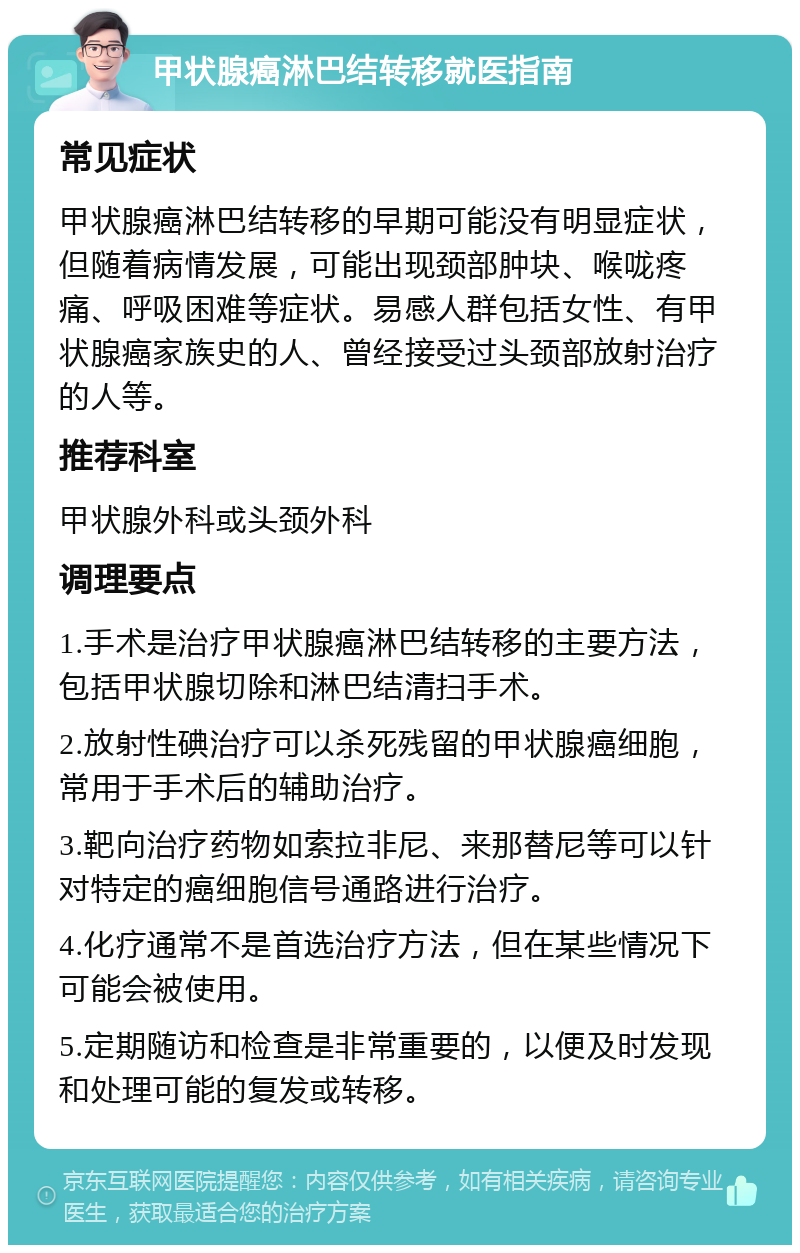 甲状腺癌淋巴结转移就医指南 常见症状 甲状腺癌淋巴结转移的早期可能没有明显症状，但随着病情发展，可能出现颈部肿块、喉咙疼痛、呼吸困难等症状。易感人群包括女性、有甲状腺癌家族史的人、曾经接受过头颈部放射治疗的人等。 推荐科室 甲状腺外科或头颈外科 调理要点 1.手术是治疗甲状腺癌淋巴结转移的主要方法，包括甲状腺切除和淋巴结清扫手术。 2.放射性碘治疗可以杀死残留的甲状腺癌细胞，常用于手术后的辅助治疗。 3.靶向治疗药物如索拉非尼、来那替尼等可以针对特定的癌细胞信号通路进行治疗。 4.化疗通常不是首选治疗方法，但在某些情况下可能会被使用。 5.定期随访和检查是非常重要的，以便及时发现和处理可能的复发或转移。