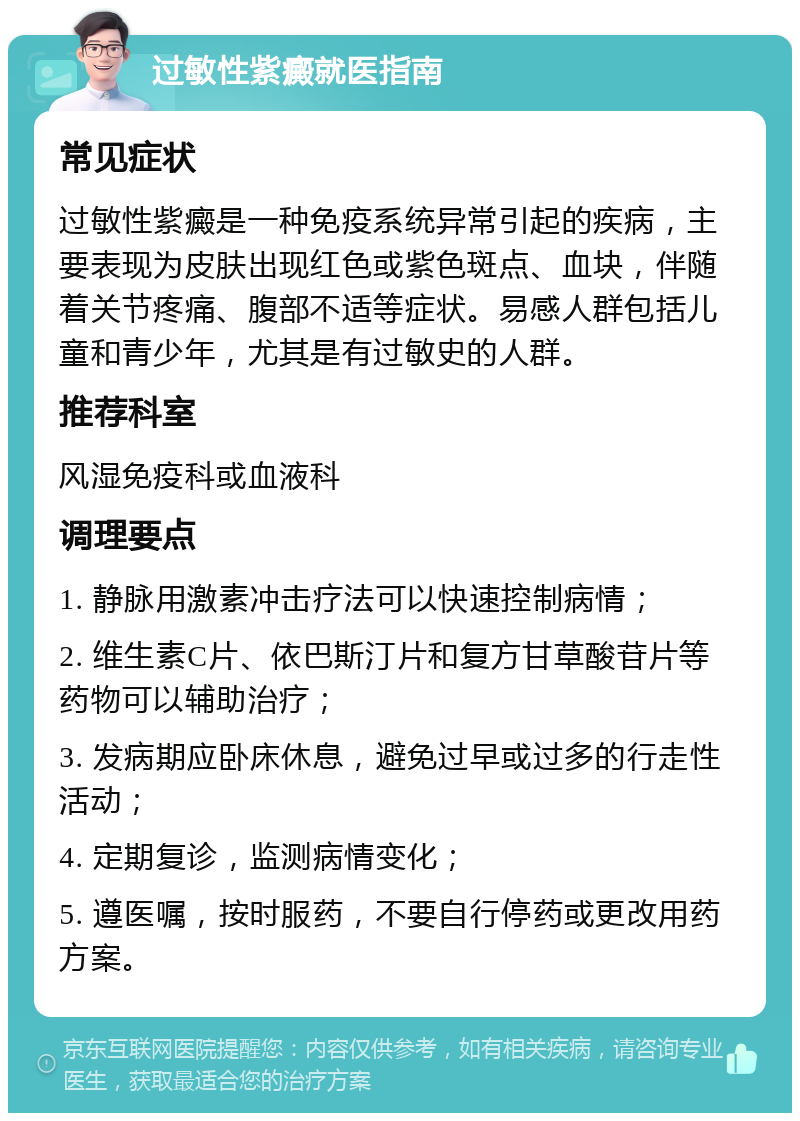 过敏性紫癜就医指南 常见症状 过敏性紫癜是一种免疫系统异常引起的疾病，主要表现为皮肤出现红色或紫色斑点、血块，伴随着关节疼痛、腹部不适等症状。易感人群包括儿童和青少年，尤其是有过敏史的人群。 推荐科室 风湿免疫科或血液科 调理要点 1. 静脉用激素冲击疗法可以快速控制病情； 2. 维生素C片、依巴斯汀片和复方甘草酸苷片等药物可以辅助治疗； 3. 发病期应卧床休息，避免过早或过多的行走性活动； 4. 定期复诊，监测病情变化； 5. 遵医嘱，按时服药，不要自行停药或更改用药方案。