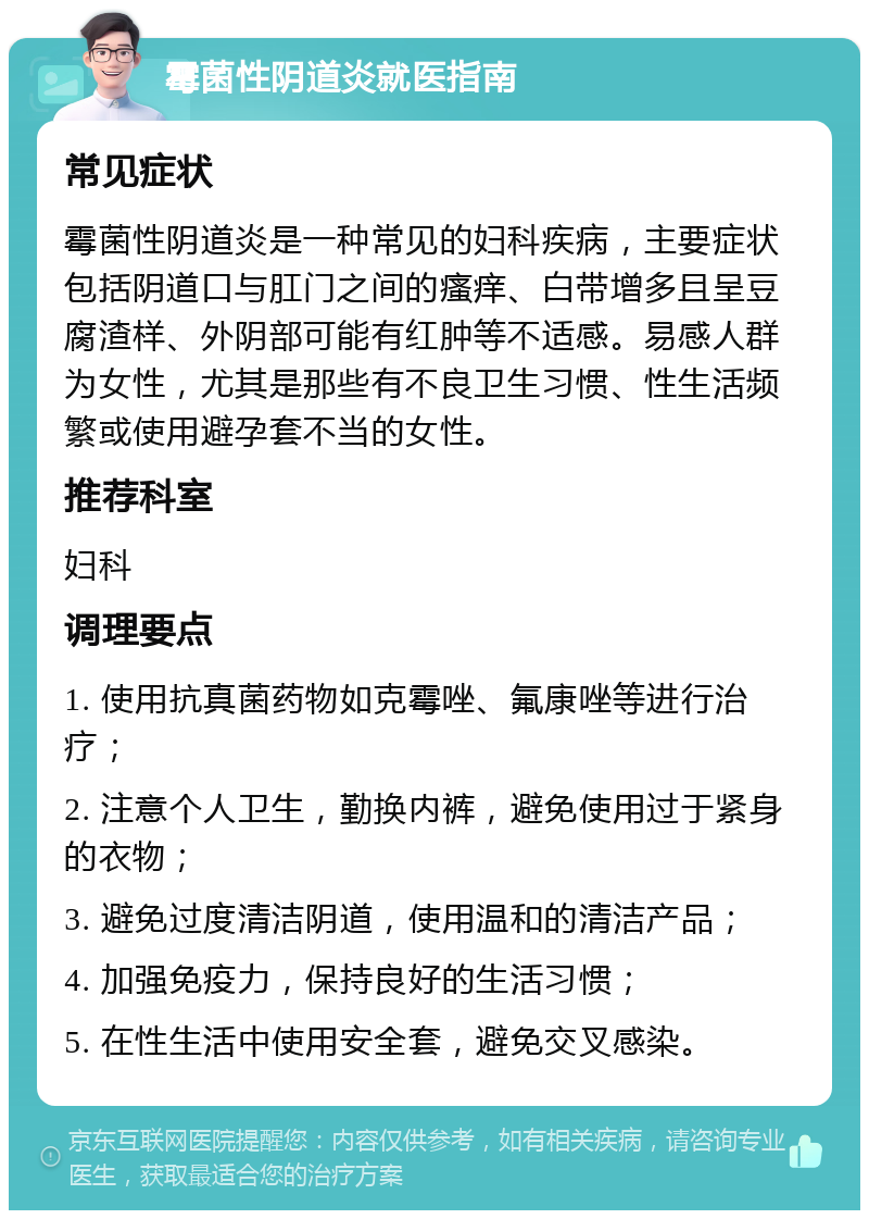 霉菌性阴道炎就医指南 常见症状 霉菌性阴道炎是一种常见的妇科疾病，主要症状包括阴道口与肛门之间的瘙痒、白带增多且呈豆腐渣样、外阴部可能有红肿等不适感。易感人群为女性，尤其是那些有不良卫生习惯、性生活频繁或使用避孕套不当的女性。 推荐科室 妇科 调理要点 1. 使用抗真菌药物如克霉唑、氟康唑等进行治疗； 2. 注意个人卫生，勤换内裤，避免使用过于紧身的衣物； 3. 避免过度清洁阴道，使用温和的清洁产品； 4. 加强免疫力，保持良好的生活习惯； 5. 在性生活中使用安全套，避免交叉感染。