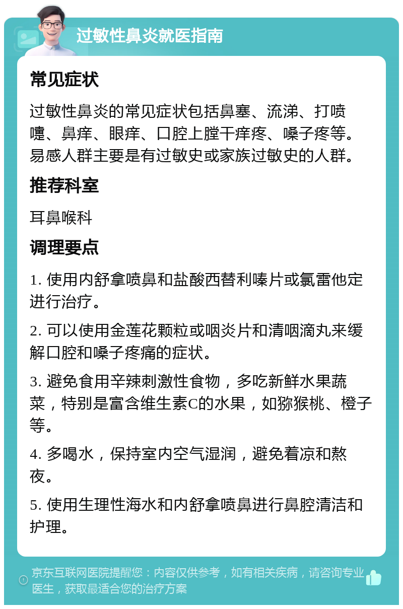 过敏性鼻炎就医指南 常见症状 过敏性鼻炎的常见症状包括鼻塞、流涕、打喷嚏、鼻痒、眼痒、口腔上膛干痒疼、嗓子疼等。易感人群主要是有过敏史或家族过敏史的人群。 推荐科室 耳鼻喉科 调理要点 1. 使用内舒拿喷鼻和盐酸西替利嗪片或氯雷他定进行治疗。 2. 可以使用金莲花颗粒或咽炎片和清咽滴丸来缓解口腔和嗓子疼痛的症状。 3. 避免食用辛辣刺激性食物，多吃新鲜水果蔬菜，特别是富含维生素C的水果，如猕猴桃、橙子等。 4. 多喝水，保持室内空气湿润，避免着凉和熬夜。 5. 使用生理性海水和内舒拿喷鼻进行鼻腔清洁和护理。