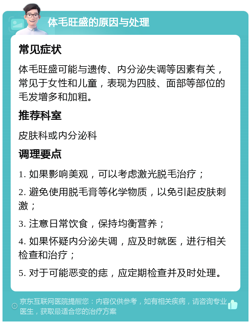 体毛旺盛的原因与处理 常见症状 体毛旺盛可能与遗传、内分泌失调等因素有关，常见于女性和儿童，表现为四肢、面部等部位的毛发增多和加粗。 推荐科室 皮肤科或内分泌科 调理要点 1. 如果影响美观，可以考虑激光脱毛治疗； 2. 避免使用脱毛膏等化学物质，以免引起皮肤刺激； 3. 注意日常饮食，保持均衡营养； 4. 如果怀疑内分泌失调，应及时就医，进行相关检查和治疗； 5. 对于可能恶变的痣，应定期检查并及时处理。