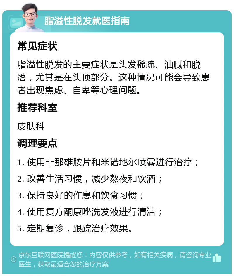 脂溢性脱发就医指南 常见症状 脂溢性脱发的主要症状是头发稀疏、油腻和脱落，尤其是在头顶部分。这种情况可能会导致患者出现焦虑、自卑等心理问题。 推荐科室 皮肤科 调理要点 1. 使用非那雄胺片和米诺地尔喷雾进行治疗； 2. 改善生活习惯，减少熬夜和饮酒； 3. 保持良好的作息和饮食习惯； 4. 使用复方酮康唑洗发液进行清洁； 5. 定期复诊，跟踪治疗效果。