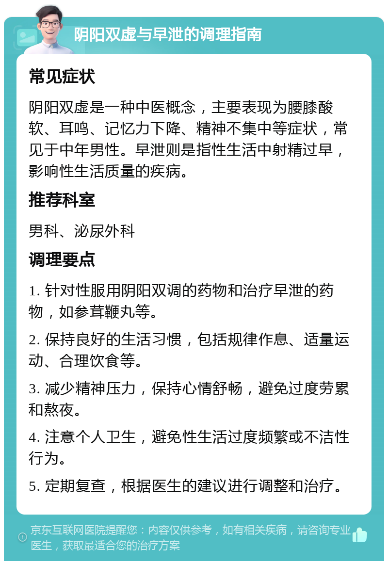 阴阳双虚与早泄的调理指南 常见症状 阴阳双虚是一种中医概念，主要表现为腰膝酸软、耳鸣、记忆力下降、精神不集中等症状，常见于中年男性。早泄则是指性生活中射精过早，影响性生活质量的疾病。 推荐科室 男科、泌尿外科 调理要点 1. 针对性服用阴阳双调的药物和治疗早泄的药物，如参茸鞭丸等。 2. 保持良好的生活习惯，包括规律作息、适量运动、合理饮食等。 3. 减少精神压力，保持心情舒畅，避免过度劳累和熬夜。 4. 注意个人卫生，避免性生活过度频繁或不洁性行为。 5. 定期复查，根据医生的建议进行调整和治疗。