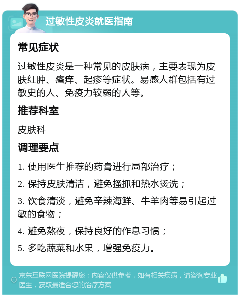 过敏性皮炎就医指南 常见症状 过敏性皮炎是一种常见的皮肤病，主要表现为皮肤红肿、瘙痒、起疹等症状。易感人群包括有过敏史的人、免疫力较弱的人等。 推荐科室 皮肤科 调理要点 1. 使用医生推荐的药膏进行局部治疗； 2. 保持皮肤清洁，避免搔抓和热水烫洗； 3. 饮食清淡，避免辛辣海鲜、牛羊肉等易引起过敏的食物； 4. 避免熬夜，保持良好的作息习惯； 5. 多吃蔬菜和水果，增强免疫力。