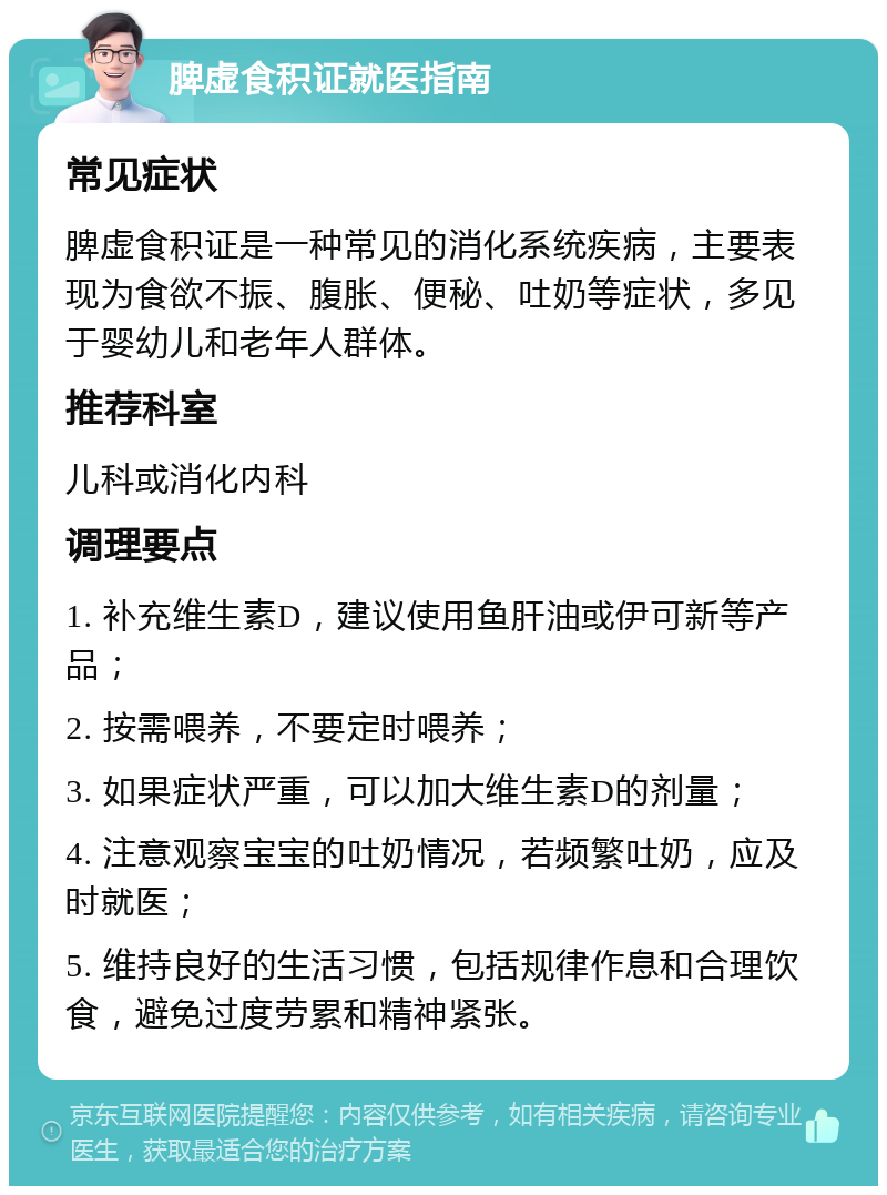 脾虚食积证就医指南 常见症状 脾虚食积证是一种常见的消化系统疾病，主要表现为食欲不振、腹胀、便秘、吐奶等症状，多见于婴幼儿和老年人群体。 推荐科室 儿科或消化内科 调理要点 1. 补充维生素D，建议使用鱼肝油或伊可新等产品； 2. 按需喂养，不要定时喂养； 3. 如果症状严重，可以加大维生素D的剂量； 4. 注意观察宝宝的吐奶情况，若频繁吐奶，应及时就医； 5. 维持良好的生活习惯，包括规律作息和合理饮食，避免过度劳累和精神紧张。