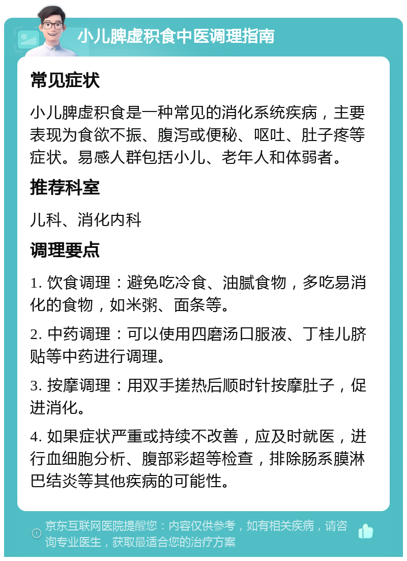 小儿脾虚积食中医调理指南 常见症状 小儿脾虚积食是一种常见的消化系统疾病，主要表现为食欲不振、腹泻或便秘、呕吐、肚子疼等症状。易感人群包括小儿、老年人和体弱者。 推荐科室 儿科、消化内科 调理要点 1. 饮食调理：避免吃冷食、油腻食物，多吃易消化的食物，如米粥、面条等。 2. 中药调理：可以使用四磨汤口服液、丁桂儿脐贴等中药进行调理。 3. 按摩调理：用双手搓热后顺时针按摩肚子，促进消化。 4. 如果症状严重或持续不改善，应及时就医，进行血细胞分析、腹部彩超等检查，排除肠系膜淋巴结炎等其他疾病的可能性。