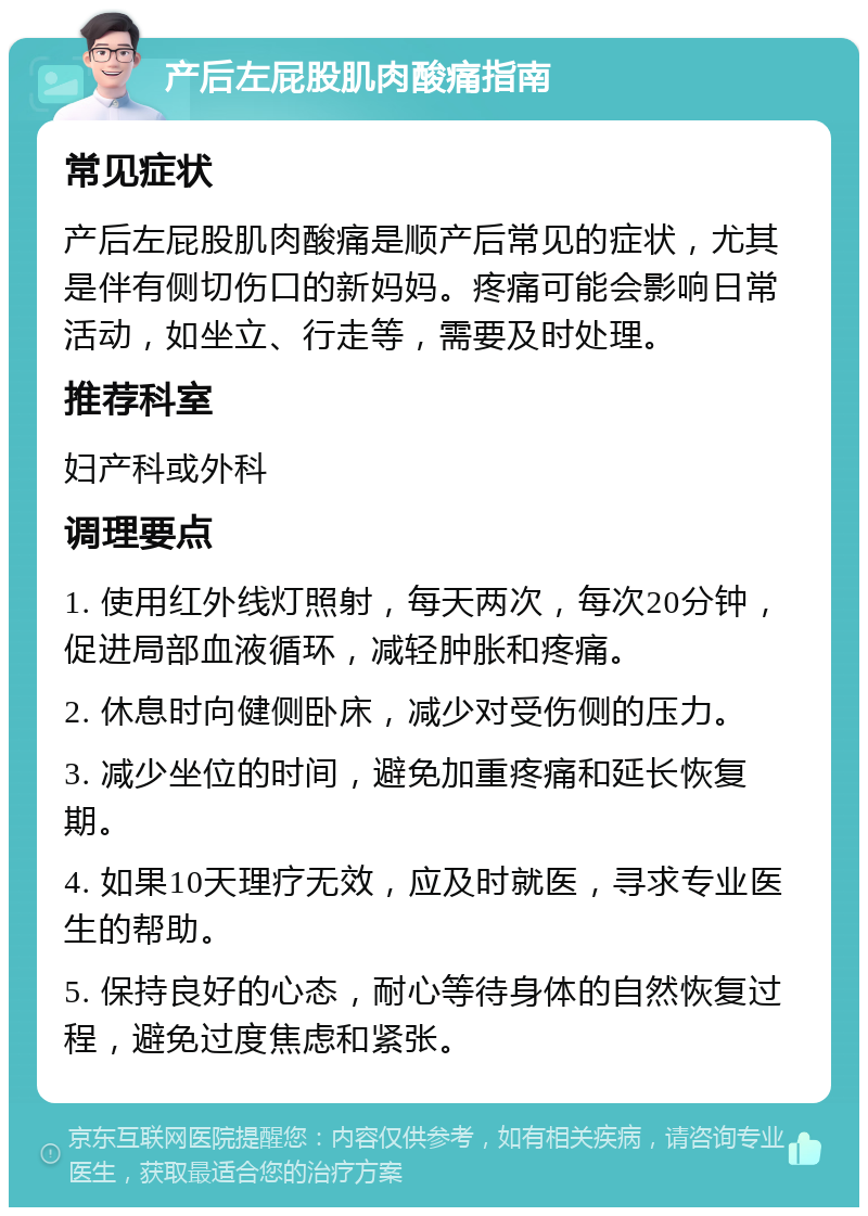 产后左屁股肌肉酸痛指南 常见症状 产后左屁股肌肉酸痛是顺产后常见的症状，尤其是伴有侧切伤口的新妈妈。疼痛可能会影响日常活动，如坐立、行走等，需要及时处理。 推荐科室 妇产科或外科 调理要点 1. 使用红外线灯照射，每天两次，每次20分钟，促进局部血液循环，减轻肿胀和疼痛。 2. 休息时向健侧卧床，减少对受伤侧的压力。 3. 减少坐位的时间，避免加重疼痛和延长恢复期。 4. 如果10天理疗无效，应及时就医，寻求专业医生的帮助。 5. 保持良好的心态，耐心等待身体的自然恢复过程，避免过度焦虑和紧张。