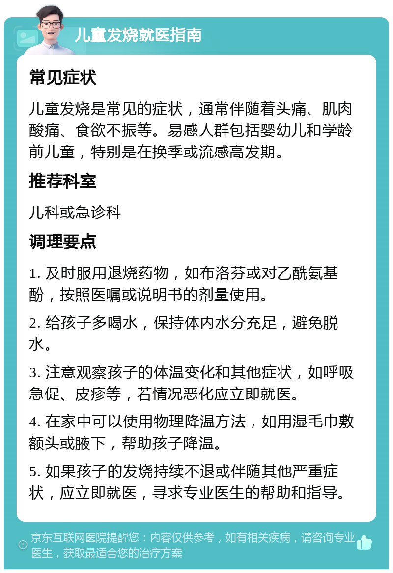 儿童发烧就医指南 常见症状 儿童发烧是常见的症状，通常伴随着头痛、肌肉酸痛、食欲不振等。易感人群包括婴幼儿和学龄前儿童，特别是在换季或流感高发期。 推荐科室 儿科或急诊科 调理要点 1. 及时服用退烧药物，如布洛芬或对乙酰氨基酚，按照医嘱或说明书的剂量使用。 2. 给孩子多喝水，保持体内水分充足，避免脱水。 3. 注意观察孩子的体温变化和其他症状，如呼吸急促、皮疹等，若情况恶化应立即就医。 4. 在家中可以使用物理降温方法，如用湿毛巾敷额头或腋下，帮助孩子降温。 5. 如果孩子的发烧持续不退或伴随其他严重症状，应立即就医，寻求专业医生的帮助和指导。