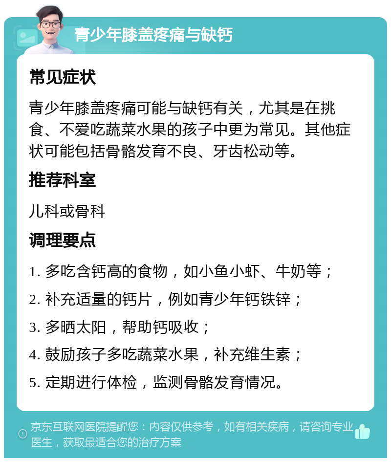 青少年膝盖疼痛与缺钙 常见症状 青少年膝盖疼痛可能与缺钙有关，尤其是在挑食、不爱吃蔬菜水果的孩子中更为常见。其他症状可能包括骨骼发育不良、牙齿松动等。 推荐科室 儿科或骨科 调理要点 1. 多吃含钙高的食物，如小鱼小虾、牛奶等； 2. 补充适量的钙片，例如青少年钙铁锌； 3. 多晒太阳，帮助钙吸收； 4. 鼓励孩子多吃蔬菜水果，补充维生素； 5. 定期进行体检，监测骨骼发育情况。