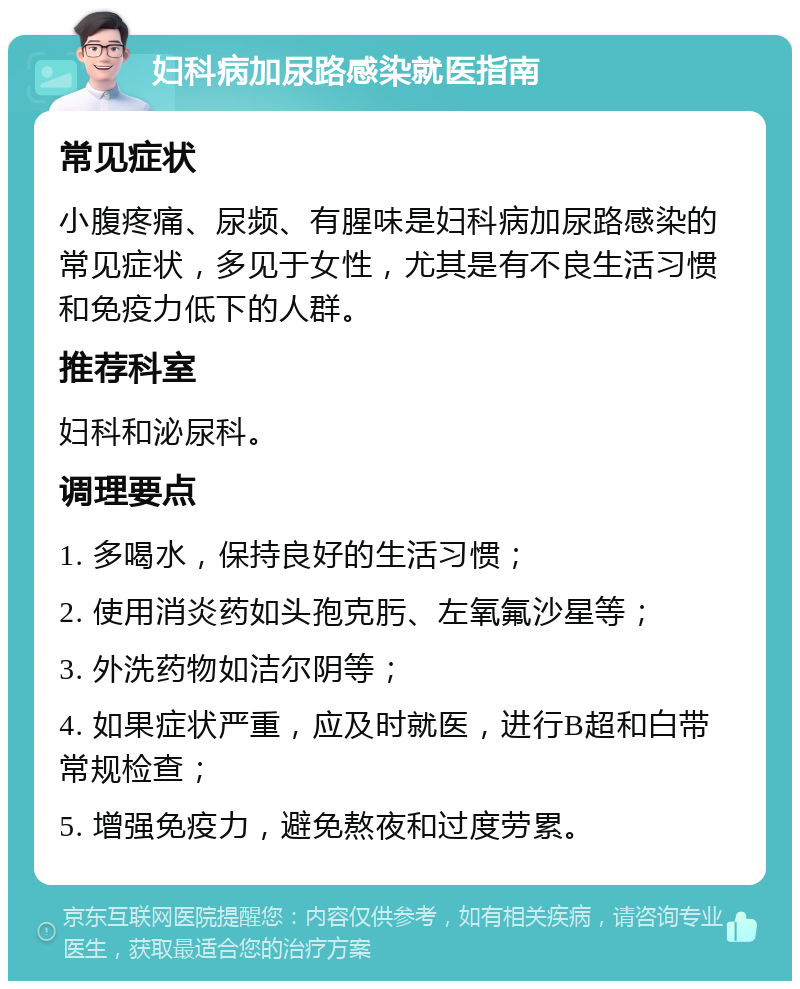 妇科病加尿路感染就医指南 常见症状 小腹疼痛、尿频、有腥味是妇科病加尿路感染的常见症状，多见于女性，尤其是有不良生活习惯和免疫力低下的人群。 推荐科室 妇科和泌尿科。 调理要点 1. 多喝水，保持良好的生活习惯； 2. 使用消炎药如头孢克肟、左氧氟沙星等； 3. 外洗药物如洁尔阴等； 4. 如果症状严重，应及时就医，进行B超和白带常规检查； 5. 增强免疫力，避免熬夜和过度劳累。