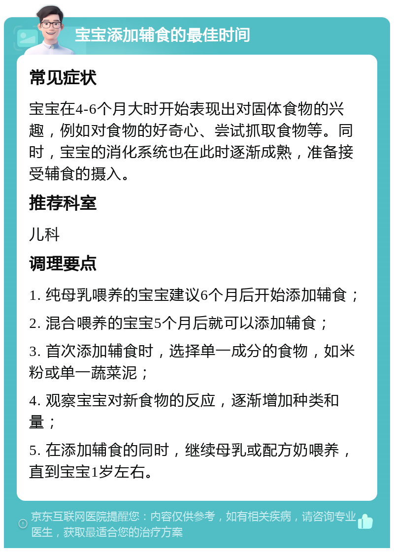 宝宝添加辅食的最佳时间 常见症状 宝宝在4-6个月大时开始表现出对固体食物的兴趣，例如对食物的好奇心、尝试抓取食物等。同时，宝宝的消化系统也在此时逐渐成熟，准备接受辅食的摄入。 推荐科室 儿科 调理要点 1. 纯母乳喂养的宝宝建议6个月后开始添加辅食； 2. 混合喂养的宝宝5个月后就可以添加辅食； 3. 首次添加辅食时，选择单一成分的食物，如米粉或单一蔬菜泥； 4. 观察宝宝对新食物的反应，逐渐增加种类和量； 5. 在添加辅食的同时，继续母乳或配方奶喂养，直到宝宝1岁左右。