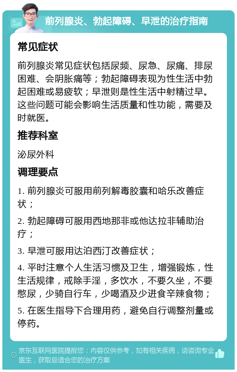 前列腺炎、勃起障碍、早泄的治疗指南 常见症状 前列腺炎常见症状包括尿频、尿急、尿痛、排尿困难、会阴胀痛等；勃起障碍表现为性生活中勃起困难或易疲软；早泄则是性生活中射精过早。这些问题可能会影响生活质量和性功能，需要及时就医。 推荐科室 泌尿外科 调理要点 1. 前列腺炎可服用前列解毒胶囊和哈乐改善症状； 2. 勃起障碍可服用西地那非或他达拉非辅助治疗； 3. 早泄可服用达泊西汀改善症状； 4. 平时注意个人生活习惯及卫生，增强锻炼，性生活规律，戒除手淫，多饮水，不要久坐，不要憋尿，少骑自行车，少喝酒及少进食辛辣食物； 5. 在医生指导下合理用药，避免自行调整剂量或停药。