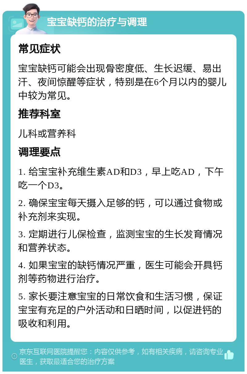 宝宝缺钙的治疗与调理 常见症状 宝宝缺钙可能会出现骨密度低、生长迟缓、易出汗、夜间惊醒等症状，特别是在6个月以内的婴儿中较为常见。 推荐科室 儿科或营养科 调理要点 1. 给宝宝补充维生素AD和D3，早上吃AD，下午吃一个D3。 2. 确保宝宝每天摄入足够的钙，可以通过食物或补充剂来实现。 3. 定期进行儿保检查，监测宝宝的生长发育情况和营养状态。 4. 如果宝宝的缺钙情况严重，医生可能会开具钙剂等药物进行治疗。 5. 家长要注意宝宝的日常饮食和生活习惯，保证宝宝有充足的户外活动和日晒时间，以促进钙的吸收和利用。