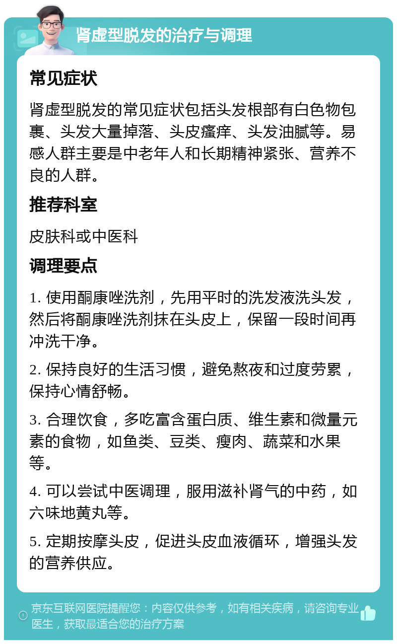 肾虚型脱发的治疗与调理 常见症状 肾虚型脱发的常见症状包括头发根部有白色物包裹、头发大量掉落、头皮瘙痒、头发油腻等。易感人群主要是中老年人和长期精神紧张、营养不良的人群。 推荐科室 皮肤科或中医科 调理要点 1. 使用酮康唑洗剂，先用平时的洗发液洗头发，然后将酮康唑洗剂抹在头皮上，保留一段时间再冲洗干净。 2. 保持良好的生活习惯，避免熬夜和过度劳累，保持心情舒畅。 3. 合理饮食，多吃富含蛋白质、维生素和微量元素的食物，如鱼类、豆类、瘦肉、蔬菜和水果等。 4. 可以尝试中医调理，服用滋补肾气的中药，如六味地黄丸等。 5. 定期按摩头皮，促进头皮血液循环，增强头发的营养供应。