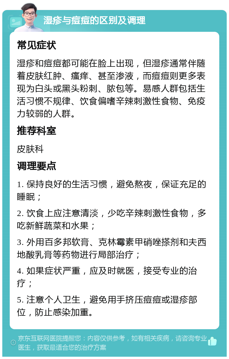 湿疹与痘痘的区别及调理 常见症状 湿疹和痘痘都可能在脸上出现，但湿疹通常伴随着皮肤红肿、瘙痒、甚至渗液，而痘痘则更多表现为白头或黑头粉刺、脓包等。易感人群包括生活习惯不规律、饮食偏嗜辛辣刺激性食物、免疫力较弱的人群。 推荐科室 皮肤科 调理要点 1. 保持良好的生活习惯，避免熬夜，保证充足的睡眠； 2. 饮食上应注意清淡，少吃辛辣刺激性食物，多吃新鲜蔬菜和水果； 3. 外用百多邦软膏、克林霉素甲硝唑搽剂和夫西地酸乳膏等药物进行局部治疗； 4. 如果症状严重，应及时就医，接受专业的治疗； 5. 注意个人卫生，避免用手挤压痘痘或湿疹部位，防止感染加重。