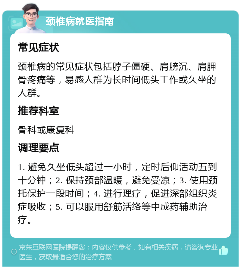 颈椎病就医指南 常见症状 颈椎病的常见症状包括脖子僵硬、肩膀沉、肩胛骨疼痛等，易感人群为长时间低头工作或久坐的人群。 推荐科室 骨科或康复科 调理要点 1. 避免久坐低头超过一小时，定时后仰活动五到十分钟；2. 保持颈部温暖，避免受凉；3. 使用颈托保护一段时间；4. 进行理疗，促进深部组织炎症吸收；5. 可以服用舒筋活络等中成药辅助治疗。