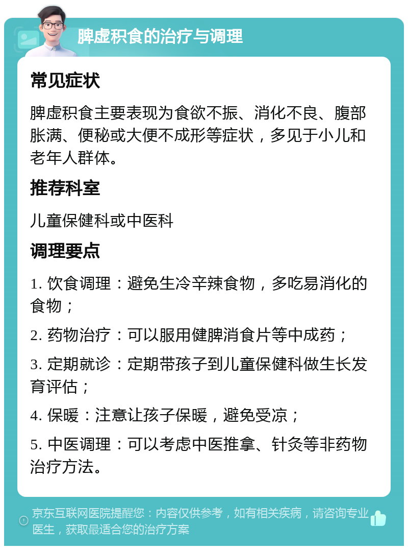 脾虚积食的治疗与调理 常见症状 脾虚积食主要表现为食欲不振、消化不良、腹部胀满、便秘或大便不成形等症状，多见于小儿和老年人群体。 推荐科室 儿童保健科或中医科 调理要点 1. 饮食调理：避免生冷辛辣食物，多吃易消化的食物； 2. 药物治疗：可以服用健脾消食片等中成药； 3. 定期就诊：定期带孩子到儿童保健科做生长发育评估； 4. 保暖：注意让孩子保暖，避免受凉； 5. 中医调理：可以考虑中医推拿、针灸等非药物治疗方法。