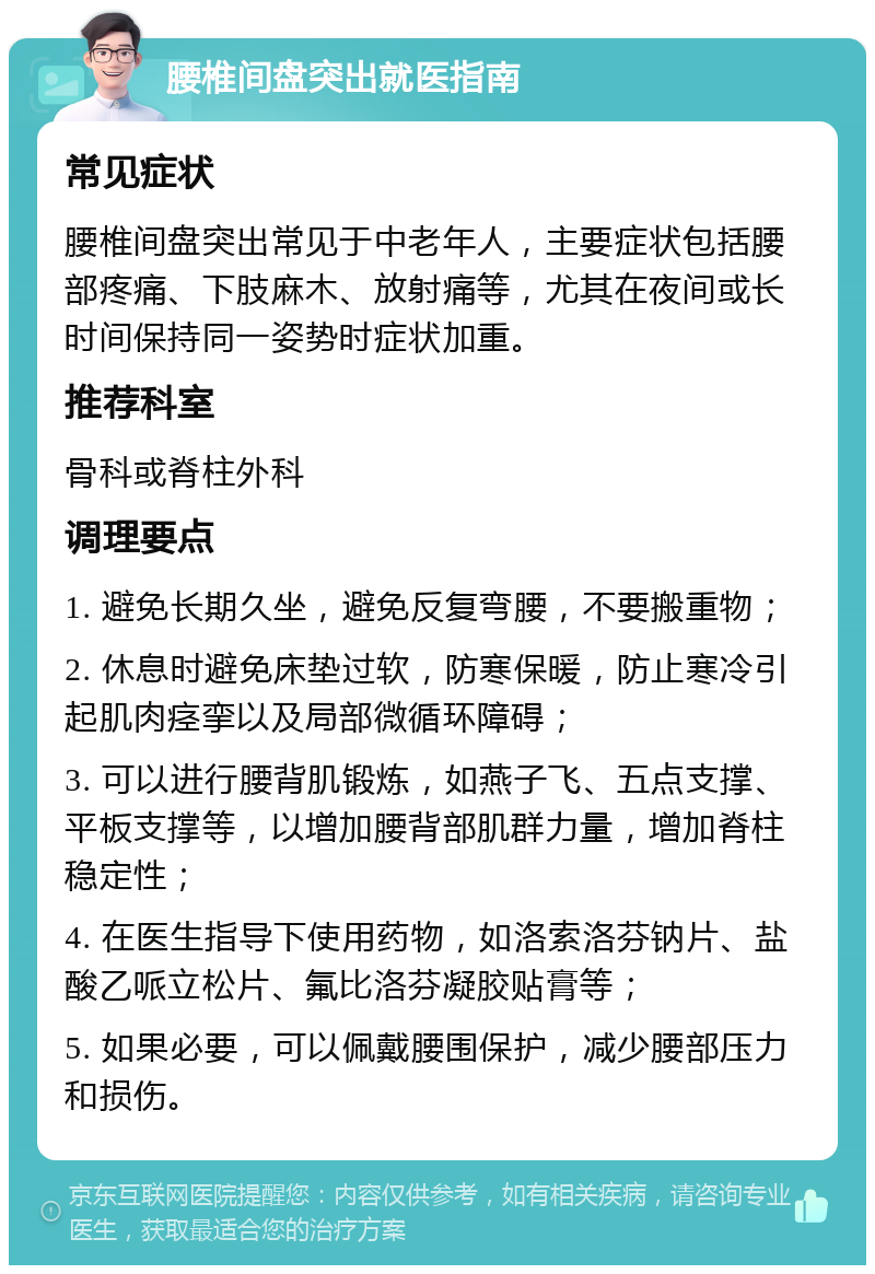 腰椎间盘突出就医指南 常见症状 腰椎间盘突出常见于中老年人，主要症状包括腰部疼痛、下肢麻木、放射痛等，尤其在夜间或长时间保持同一姿势时症状加重。 推荐科室 骨科或脊柱外科 调理要点 1. 避免长期久坐，避免反复弯腰，不要搬重物； 2. 休息时避免床垫过软，防寒保暖，防止寒冷引起肌肉痉挛以及局部微循环障碍； 3. 可以进行腰背肌锻炼，如燕子飞、五点支撑、平板支撑等，以增加腰背部肌群力量，增加脊柱稳定性； 4. 在医生指导下使用药物，如洛索洛芬钠片、盐酸乙哌立松片、氟比洛芬凝胶贴膏等； 5. 如果必要，可以佩戴腰围保护，减少腰部压力和损伤。