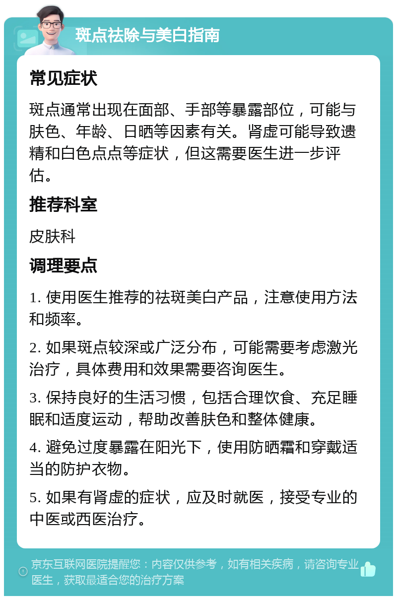 斑点祛除与美白指南 常见症状 斑点通常出现在面部、手部等暴露部位，可能与肤色、年龄、日晒等因素有关。肾虚可能导致遗精和白色点点等症状，但这需要医生进一步评估。 推荐科室 皮肤科 调理要点 1. 使用医生推荐的祛斑美白产品，注意使用方法和频率。 2. 如果斑点较深或广泛分布，可能需要考虑激光治疗，具体费用和效果需要咨询医生。 3. 保持良好的生活习惯，包括合理饮食、充足睡眠和适度运动，帮助改善肤色和整体健康。 4. 避免过度暴露在阳光下，使用防晒霜和穿戴适当的防护衣物。 5. 如果有肾虚的症状，应及时就医，接受专业的中医或西医治疗。