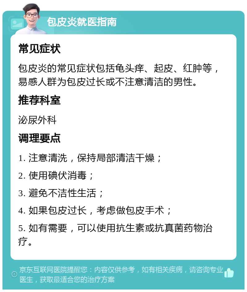 包皮炎就医指南 常见症状 包皮炎的常见症状包括龟头痒、起皮、红肿等，易感人群为包皮过长或不注意清洁的男性。 推荐科室 泌尿外科 调理要点 1. 注意清洗，保持局部清洁干燥； 2. 使用碘伏消毒； 3. 避免不洁性生活； 4. 如果包皮过长，考虑做包皮手术； 5. 如有需要，可以使用抗生素或抗真菌药物治疗。