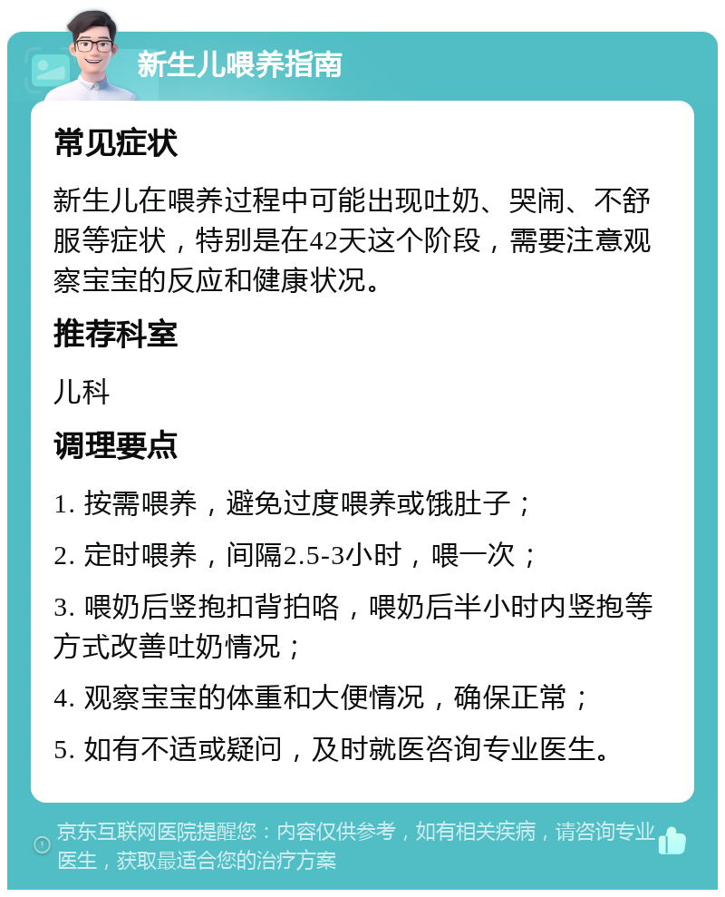 新生儿喂养指南 常见症状 新生儿在喂养过程中可能出现吐奶、哭闹、不舒服等症状，特别是在42天这个阶段，需要注意观察宝宝的反应和健康状况。 推荐科室 儿科 调理要点 1. 按需喂养，避免过度喂养或饿肚子； 2. 定时喂养，间隔2.5-3小时，喂一次； 3. 喂奶后竖抱扣背拍咯，喂奶后半小时内竖抱等方式改善吐奶情况； 4. 观察宝宝的体重和大便情况，确保正常； 5. 如有不适或疑问，及时就医咨询专业医生。