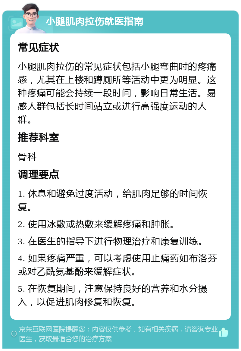 小腿肌肉拉伤就医指南 常见症状 小腿肌肉拉伤的常见症状包括小腿弯曲时的疼痛感，尤其在上楼和蹲厕所等活动中更为明显。这种疼痛可能会持续一段时间，影响日常生活。易感人群包括长时间站立或进行高强度运动的人群。 推荐科室 骨科 调理要点 1. 休息和避免过度活动，给肌肉足够的时间恢复。 2. 使用冰敷或热敷来缓解疼痛和肿胀。 3. 在医生的指导下进行物理治疗和康复训练。 4. 如果疼痛严重，可以考虑使用止痛药如布洛芬或对乙酰氨基酚来缓解症状。 5. 在恢复期间，注意保持良好的营养和水分摄入，以促进肌肉修复和恢复。