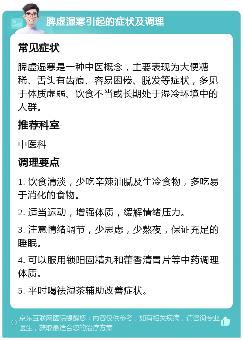 脾虚湿寒引起的症状及调理 常见症状 脾虚湿寒是一种中医概念，主要表现为大便糖稀、舌头有齿痕、容易困倦、脱发等症状，多见于体质虚弱、饮食不当或长期处于湿冷环境中的人群。 推荐科室 中医科 调理要点 1. 饮食清淡，少吃辛辣油腻及生冷食物，多吃易于消化的食物。 2. 适当运动，增强体质，缓解情绪压力。 3. 注意情绪调节，少思虑，少熬夜，保证充足的睡眠。 4. 可以服用锁阳固精丸和藿香清胃片等中药调理体质。 5. 平时喝祛湿茶辅助改善症状。