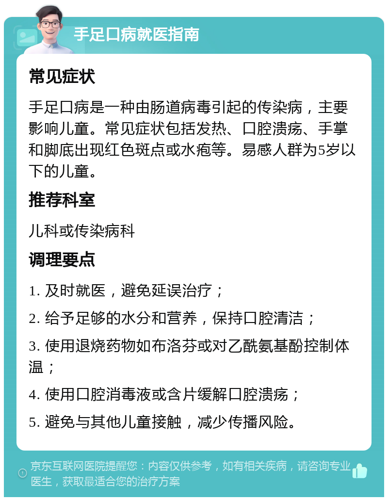 手足口病就医指南 常见症状 手足口病是一种由肠道病毒引起的传染病，主要影响儿童。常见症状包括发热、口腔溃疡、手掌和脚底出现红色斑点或水疱等。易感人群为5岁以下的儿童。 推荐科室 儿科或传染病科 调理要点 1. 及时就医，避免延误治疗； 2. 给予足够的水分和营养，保持口腔清洁； 3. 使用退烧药物如布洛芬或对乙酰氨基酚控制体温； 4. 使用口腔消毒液或含片缓解口腔溃疡； 5. 避免与其他儿童接触，减少传播风险。