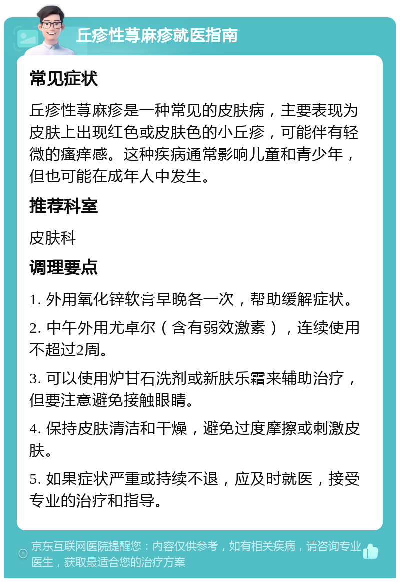 丘疹性荨麻疹就医指南 常见症状 丘疹性荨麻疹是一种常见的皮肤病，主要表现为皮肤上出现红色或皮肤色的小丘疹，可能伴有轻微的瘙痒感。这种疾病通常影响儿童和青少年，但也可能在成年人中发生。 推荐科室 皮肤科 调理要点 1. 外用氧化锌软膏早晚各一次，帮助缓解症状。 2. 中午外用尤卓尔（含有弱效激素），连续使用不超过2周。 3. 可以使用炉甘石洗剂或新肤乐霜来辅助治疗，但要注意避免接触眼睛。 4. 保持皮肤清洁和干燥，避免过度摩擦或刺激皮肤。 5. 如果症状严重或持续不退，应及时就医，接受专业的治疗和指导。