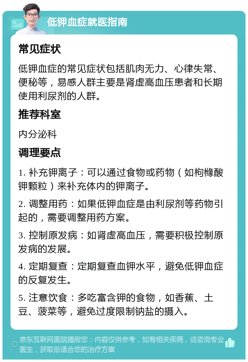 低钾血症就医指南 常见症状 低钾血症的常见症状包括肌肉无力、心律失常、便秘等，易感人群主要是肾虚高血压患者和长期使用利尿剂的人群。 推荐科室 内分泌科 调理要点 1. 补充钾离子：可以通过食物或药物（如枸橼酸钾颗粒）来补充体内的钾离子。 2. 调整用药：如果低钾血症是由利尿剂等药物引起的，需要调整用药方案。 3. 控制原发病：如肾虚高血压，需要积极控制原发病的发展。 4. 定期复查：定期复查血钾水平，避免低钾血症的反复发生。 5. 注意饮食：多吃富含钾的食物，如香蕉、土豆、菠菜等，避免过度限制钠盐的摄入。