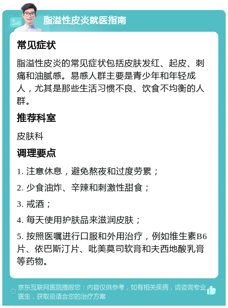 脂溢性皮炎就医指南 常见症状 脂溢性皮炎的常见症状包括皮肤发红、起皮、刺痛和油腻感。易感人群主要是青少年和年轻成人，尤其是那些生活习惯不良、饮食不均衡的人群。 推荐科室 皮肤科 调理要点 1. 注意休息，避免熬夜和过度劳累； 2. 少食油炸、辛辣和刺激性甜食； 3. 戒酒； 4. 每天使用护肤品来滋润皮肤； 5. 按照医嘱进行口服和外用治疗，例如维生素B6片、依巴斯汀片、吡美莫司软膏和夫西地酸乳膏等药物。