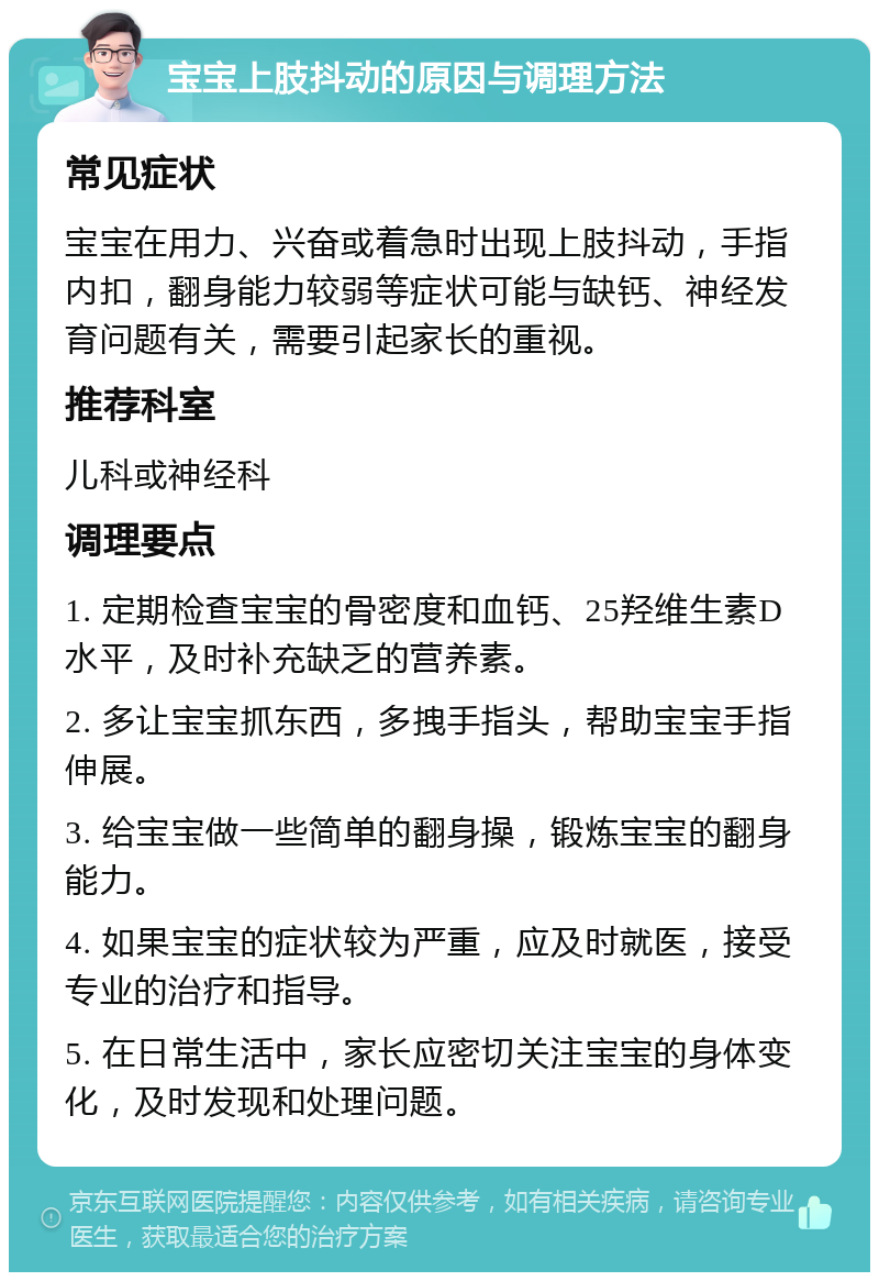 宝宝上肢抖动的原因与调理方法 常见症状 宝宝在用力、兴奋或着急时出现上肢抖动，手指内扣，翻身能力较弱等症状可能与缺钙、神经发育问题有关，需要引起家长的重视。 推荐科室 儿科或神经科 调理要点 1. 定期检查宝宝的骨密度和血钙、25羟维生素D水平，及时补充缺乏的营养素。 2. 多让宝宝抓东西，多拽手指头，帮助宝宝手指伸展。 3. 给宝宝做一些简单的翻身操，锻炼宝宝的翻身能力。 4. 如果宝宝的症状较为严重，应及时就医，接受专业的治疗和指导。 5. 在日常生活中，家长应密切关注宝宝的身体变化，及时发现和处理问题。