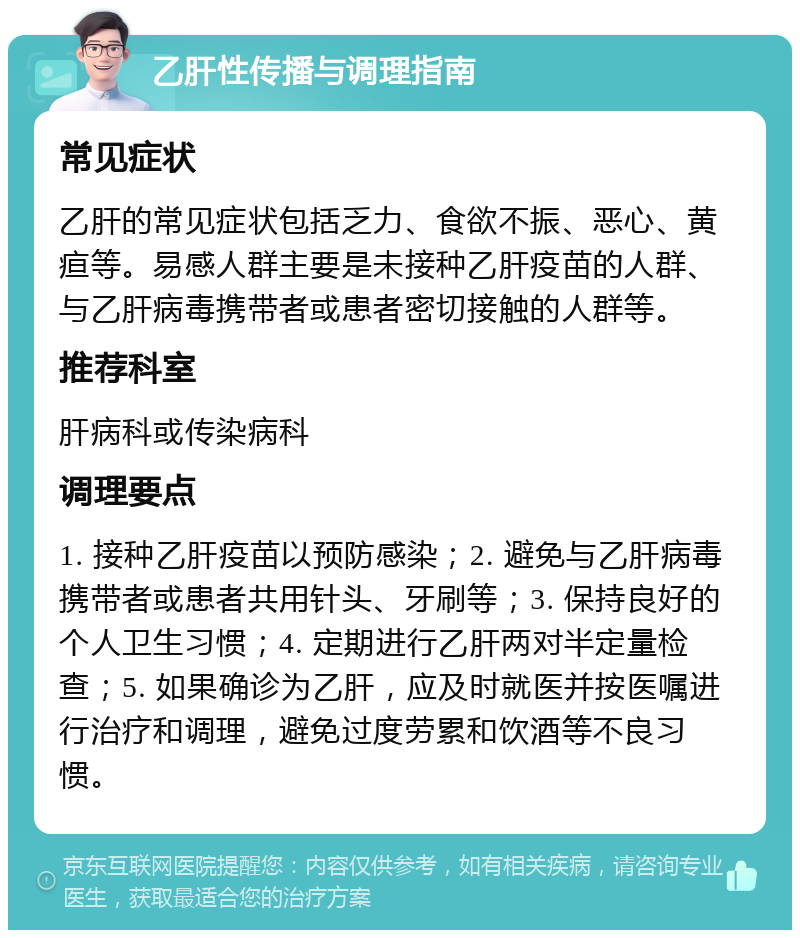 乙肝性传播与调理指南 常见症状 乙肝的常见症状包括乏力、食欲不振、恶心、黄疸等。易感人群主要是未接种乙肝疫苗的人群、与乙肝病毒携带者或患者密切接触的人群等。 推荐科室 肝病科或传染病科 调理要点 1. 接种乙肝疫苗以预防感染；2. 避免与乙肝病毒携带者或患者共用针头、牙刷等；3. 保持良好的个人卫生习惯；4. 定期进行乙肝两对半定量检查；5. 如果确诊为乙肝，应及时就医并按医嘱进行治疗和调理，避免过度劳累和饮酒等不良习惯。