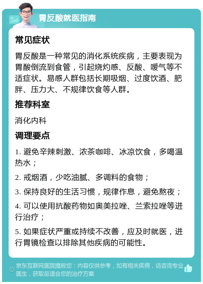 胃反酸就医指南 常见症状 胃反酸是一种常见的消化系统疾病，主要表现为胃酸倒流到食管，引起烧灼感、反酸、嗳气等不适症状。易感人群包括长期吸烟、过度饮酒、肥胖、压力大、不规律饮食等人群。 推荐科室 消化内科 调理要点 1. 避免辛辣刺激、浓茶咖啡、冰凉饮食，多喝温热水； 2. 戒烟酒，少吃油腻、多调料的食物； 3. 保持良好的生活习惯，规律作息，避免熬夜； 4. 可以使用抗酸药物如奥美拉唑、兰索拉唑等进行治疗； 5. 如果症状严重或持续不改善，应及时就医，进行胃镜检查以排除其他疾病的可能性。