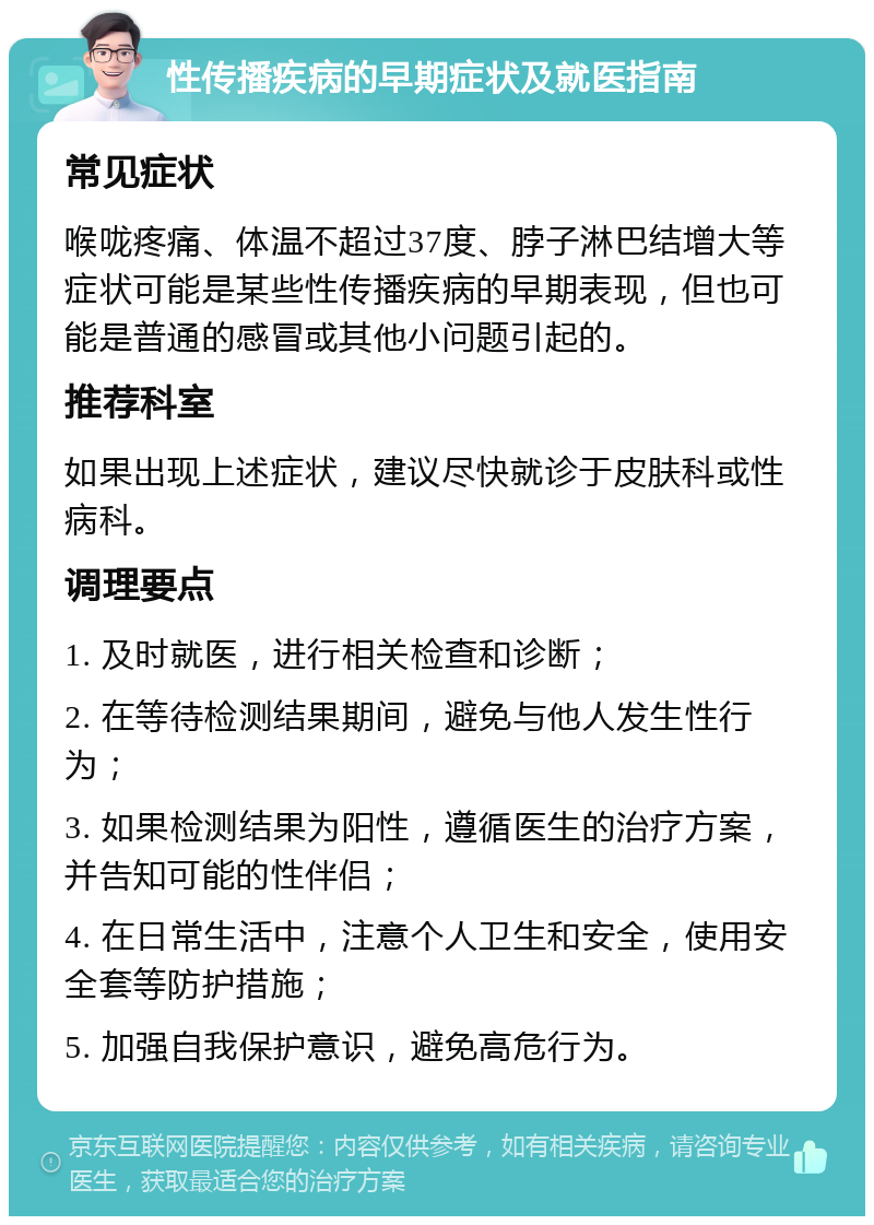 性传播疾病的早期症状及就医指南 常见症状 喉咙疼痛、体温不超过37度、脖子淋巴结增大等症状可能是某些性传播疾病的早期表现，但也可能是普通的感冒或其他小问题引起的。 推荐科室 如果出现上述症状，建议尽快就诊于皮肤科或性病科。 调理要点 1. 及时就医，进行相关检查和诊断； 2. 在等待检测结果期间，避免与他人发生性行为； 3. 如果检测结果为阳性，遵循医生的治疗方案，并告知可能的性伴侣； 4. 在日常生活中，注意个人卫生和安全，使用安全套等防护措施； 5. 加强自我保护意识，避免高危行为。