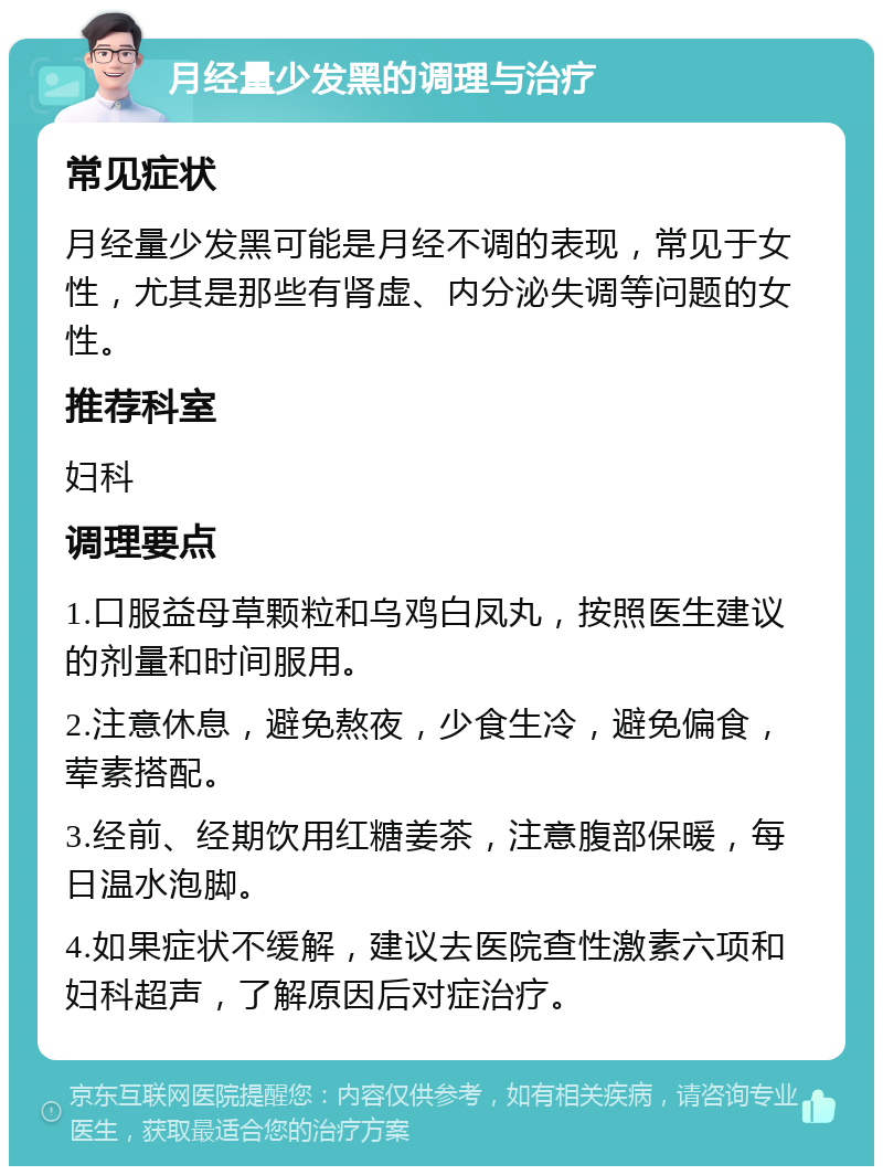 月经量少发黑的调理与治疗 常见症状 月经量少发黑可能是月经不调的表现，常见于女性，尤其是那些有肾虚、内分泌失调等问题的女性。 推荐科室 妇科 调理要点 1.口服益母草颗粒和乌鸡白凤丸，按照医生建议的剂量和时间服用。 2.注意休息，避免熬夜，少食生冷，避免偏食，荤素搭配。 3.经前、经期饮用红糖姜茶，注意腹部保暖，每日温水泡脚。 4.如果症状不缓解，建议去医院查性激素六项和妇科超声，了解原因后对症治疗。