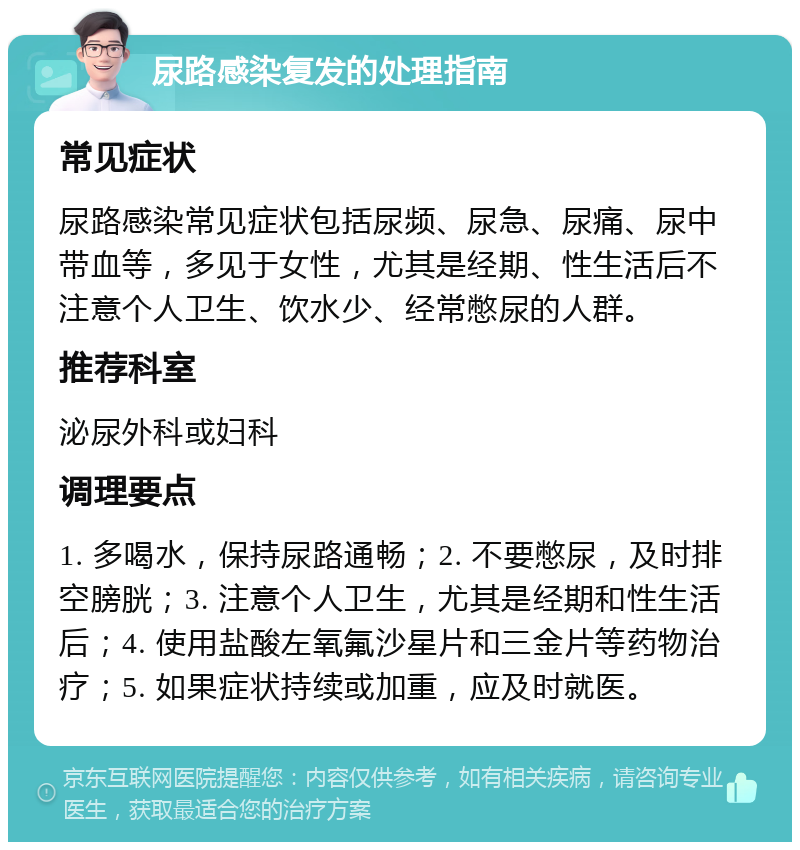 尿路感染复发的处理指南 常见症状 尿路感染常见症状包括尿频、尿急、尿痛、尿中带血等，多见于女性，尤其是经期、性生活后不注意个人卫生、饮水少、经常憋尿的人群。 推荐科室 泌尿外科或妇科 调理要点 1. 多喝水，保持尿路通畅；2. 不要憋尿，及时排空膀胱；3. 注意个人卫生，尤其是经期和性生活后；4. 使用盐酸左氧氟沙星片和三金片等药物治疗；5. 如果症状持续或加重，应及时就医。