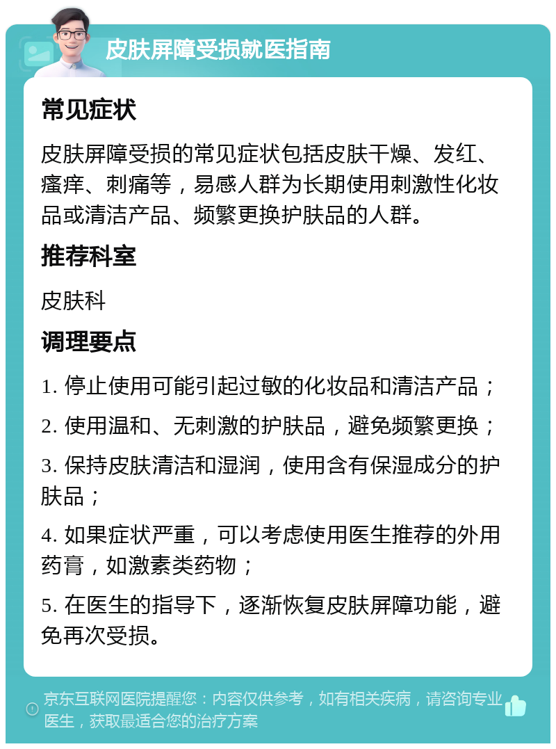 皮肤屏障受损就医指南 常见症状 皮肤屏障受损的常见症状包括皮肤干燥、发红、瘙痒、刺痛等，易感人群为长期使用刺激性化妆品或清洁产品、频繁更换护肤品的人群。 推荐科室 皮肤科 调理要点 1. 停止使用可能引起过敏的化妆品和清洁产品； 2. 使用温和、无刺激的护肤品，避免频繁更换； 3. 保持皮肤清洁和湿润，使用含有保湿成分的护肤品； 4. 如果症状严重，可以考虑使用医生推荐的外用药膏，如激素类药物； 5. 在医生的指导下，逐渐恢复皮肤屏障功能，避免再次受损。