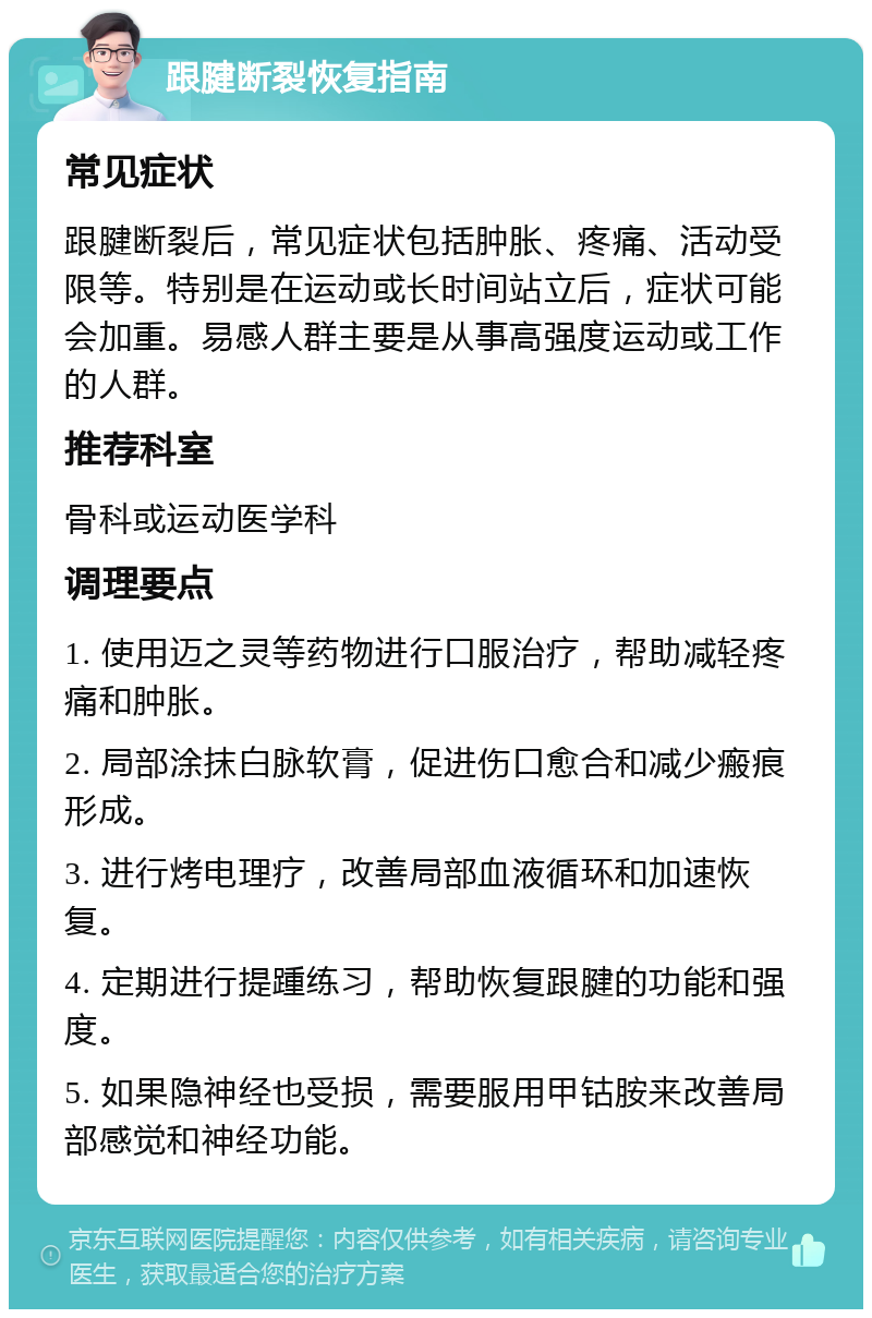 跟腱断裂恢复指南 常见症状 跟腱断裂后，常见症状包括肿胀、疼痛、活动受限等。特别是在运动或长时间站立后，症状可能会加重。易感人群主要是从事高强度运动或工作的人群。 推荐科室 骨科或运动医学科 调理要点 1. 使用迈之灵等药物进行口服治疗，帮助减轻疼痛和肿胀。 2. 局部涂抹白脉软膏，促进伤口愈合和减少瘢痕形成。 3. 进行烤电理疗，改善局部血液循环和加速恢复。 4. 定期进行提踵练习，帮助恢复跟腱的功能和强度。 5. 如果隐神经也受损，需要服用甲钴胺来改善局部感觉和神经功能。