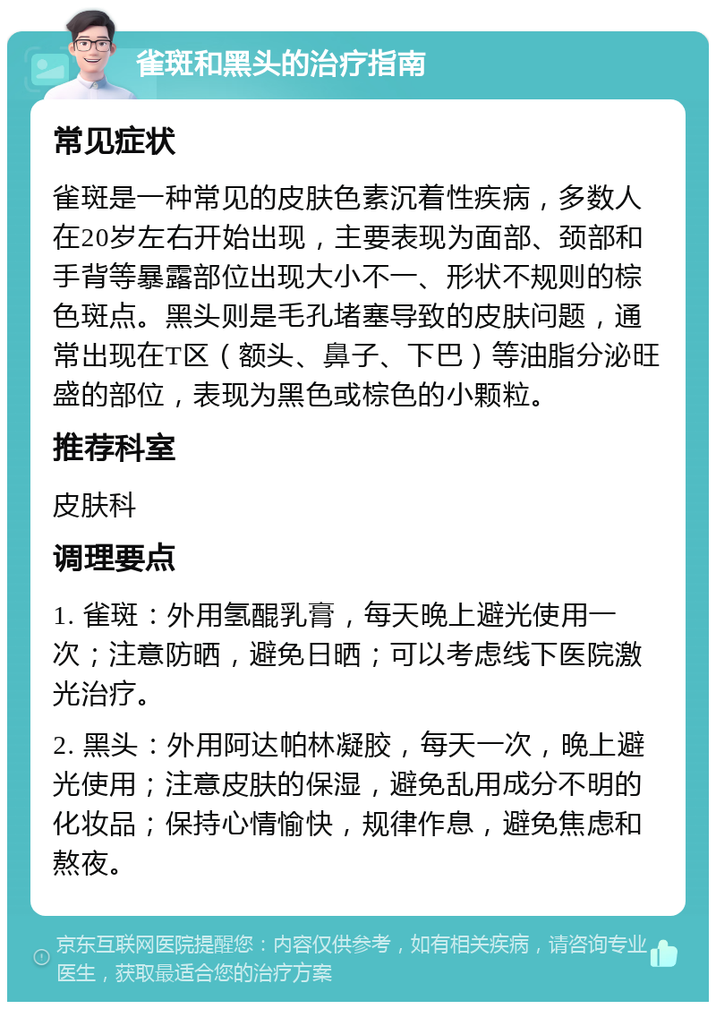 雀斑和黑头的治疗指南 常见症状 雀斑是一种常见的皮肤色素沉着性疾病，多数人在20岁左右开始出现，主要表现为面部、颈部和手背等暴露部位出现大小不一、形状不规则的棕色斑点。黑头则是毛孔堵塞导致的皮肤问题，通常出现在T区（额头、鼻子、下巴）等油脂分泌旺盛的部位，表现为黑色或棕色的小颗粒。 推荐科室 皮肤科 调理要点 1. 雀斑：外用氢醌乳膏，每天晚上避光使用一次；注意防晒，避免日晒；可以考虑线下医院激光治疗。 2. 黑头：外用阿达帕林凝胶，每天一次，晚上避光使用；注意皮肤的保湿，避免乱用成分不明的化妆品；保持心情愉快，规律作息，避免焦虑和熬夜。