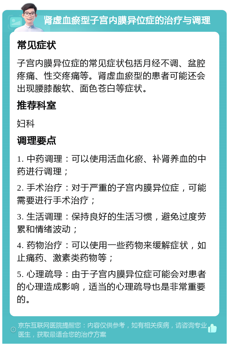 肾虚血瘀型子宫内膜异位症的治疗与调理 常见症状 子宫内膜异位症的常见症状包括月经不调、盆腔疼痛、性交疼痛等。肾虚血瘀型的患者可能还会出现腰膝酸软、面色苍白等症状。 推荐科室 妇科 调理要点 1. 中药调理：可以使用活血化瘀、补肾养血的中药进行调理； 2. 手术治疗：对于严重的子宫内膜异位症，可能需要进行手术治疗； 3. 生活调理：保持良好的生活习惯，避免过度劳累和情绪波动； 4. 药物治疗：可以使用一些药物来缓解症状，如止痛药、激素类药物等； 5. 心理疏导：由于子宫内膜异位症可能会对患者的心理造成影响，适当的心理疏导也是非常重要的。