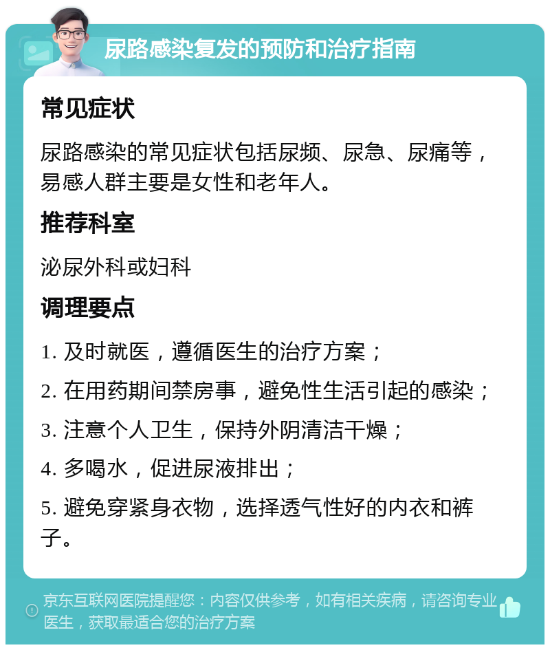 尿路感染复发的预防和治疗指南 常见症状 尿路感染的常见症状包括尿频、尿急、尿痛等，易感人群主要是女性和老年人。 推荐科室 泌尿外科或妇科 调理要点 1. 及时就医，遵循医生的治疗方案； 2. 在用药期间禁房事，避免性生活引起的感染； 3. 注意个人卫生，保持外阴清洁干燥； 4. 多喝水，促进尿液排出； 5. 避免穿紧身衣物，选择透气性好的内衣和裤子。